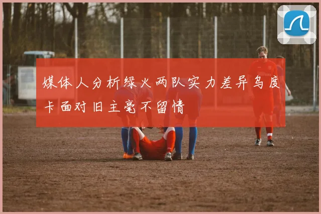 媒体人分析绿火两队实力差异乌度卡面对旧主毫不留情