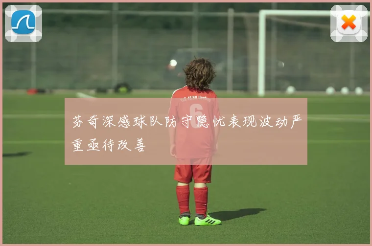 芬奇深感球队防守隐忧表现波动严重亟待改善