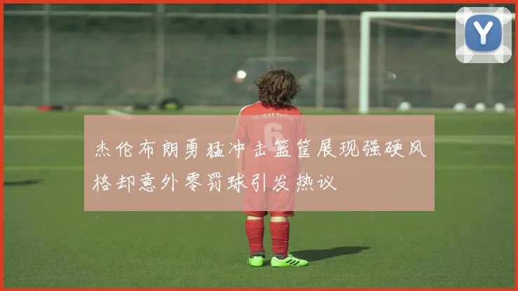 杰伦布朗勇猛冲击篮筐展现强硬风格却意外零罚球引发热议