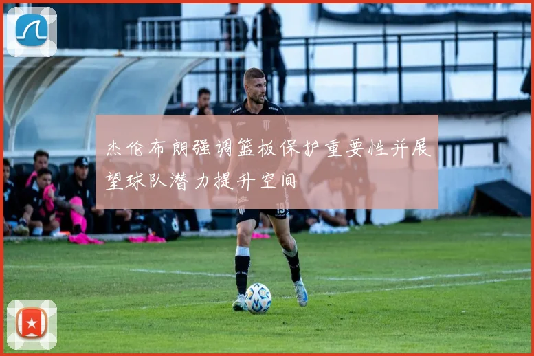 杰伦布朗强调篮板保护重要性并展望球队潜力提升空间