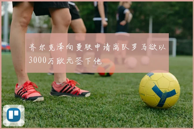 齐尔克泽向曼联申请离队罗马欲以3000万欧元签下他