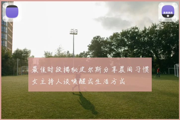 最佳时段揭秘皮尔斯分享晨间习惯女主持人谈唤醒式生活方式