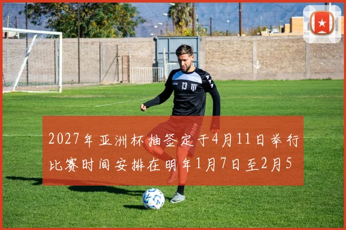 2027年亚洲杯抽签定于4月11日举行比赛时间安排在明年1月7日至2月5日