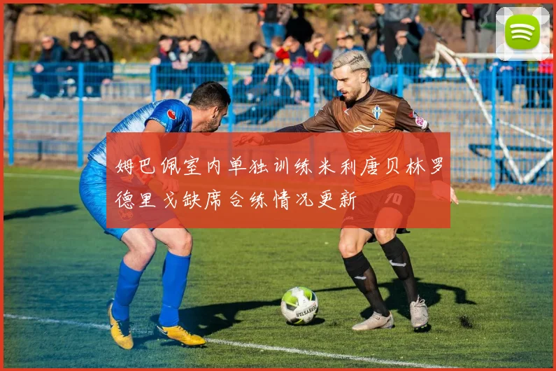 姆巴佩室内单独训练米利唐贝林罗德里戈缺席合练情况更新