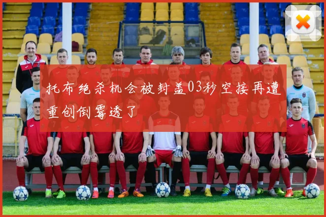 托布绝杀机会被封盖03秒空接再遭重创倒霉透了