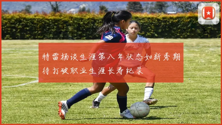 特雷杨谈生涯第八年状态如新秀期待打破职业生涯长寿纪录
