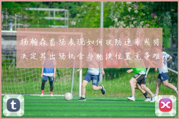 杨瀚森首场表现如何攻防速率或将决定其出场机会与轮换位置竞争难度