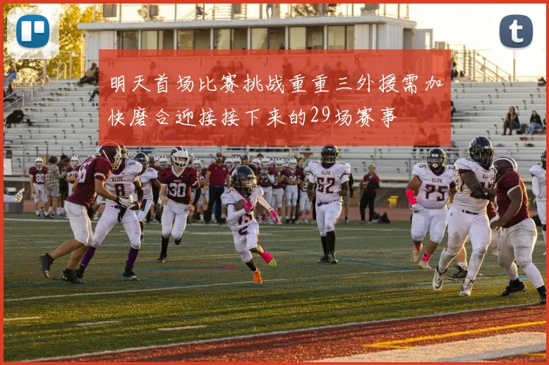 明天首场比赛挑战重重三外援需加快磨合迎接接下来的29场赛事
