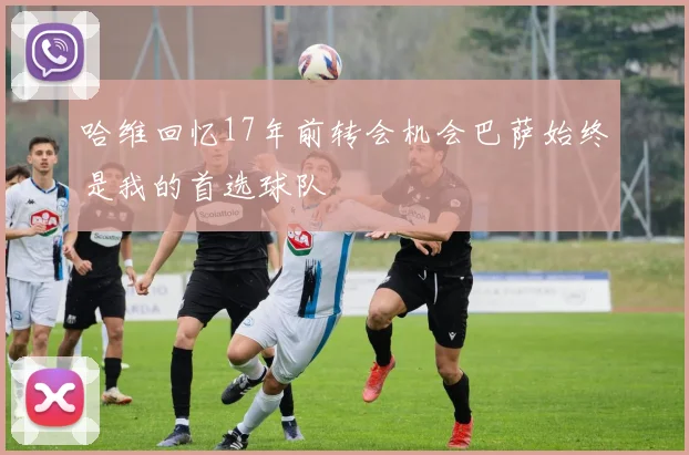 哈维回忆17年前转会机会巴萨始终是我的首选球队