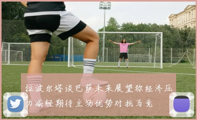 拉波尔塔谈巴萨未来展望称经济压力减轻期待主场优势对抗马竞