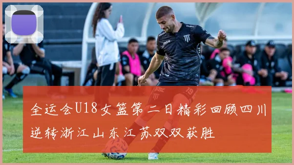 全运会U18女篮第二日精彩回顾四川逆转浙江山东江苏双双获胜