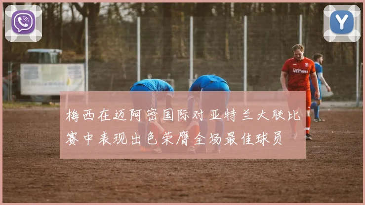 梅西在迈阿密国际对亚特兰大联比赛中表现出色荣膺全场最佳球员