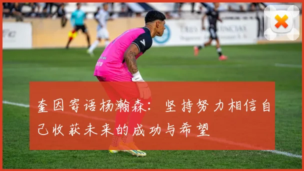 奎因寄语杨瀚森：坚持努力相信自己收获未来的成功与希望