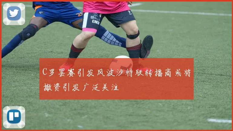 C罗罢赛引发风波沙特联转播商或将撤资引发广泛关注