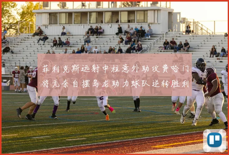 菲利克斯远射中柱意外助攻费哈门将无奈自摆乌龙助力球队逆转胜利