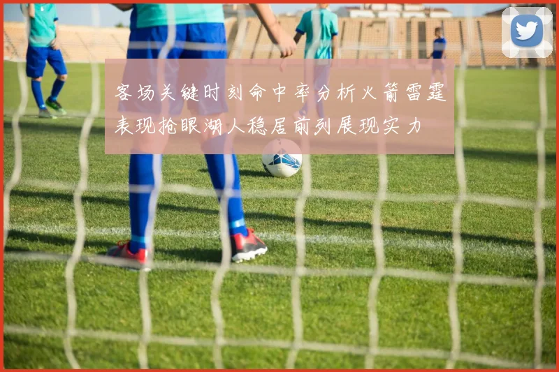 客场关键时刻命中率分析火箭雷霆表现抢眼湖人稳居前列展现实力