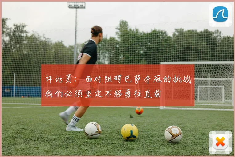 评论员：面对阻碍巴萨夺冠的挑战我们必须坚定不移勇往直前