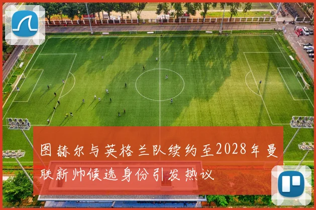 图赫尔与英格兰队续约至2028年曼联新帅候选身份引发热议