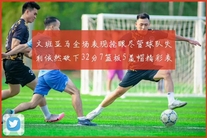 文班亚马全场表现抢眼尽管球队失利依然砍下32分7篮板5盖帽精彩表现令人赞叹
