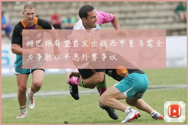 姆巴佩有望首发出战西甲皇马需全力争胜以平息外界争议