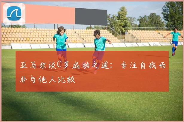 亚马尔谈C罗成功之道：专注自我而非与他人比较