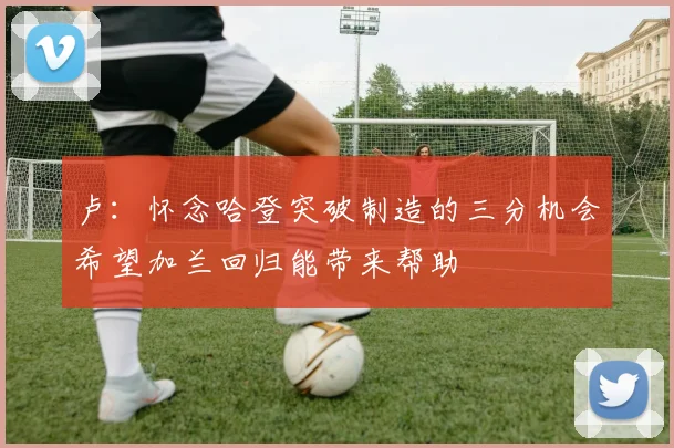 卢：怀念哈登突破制造的三分机会希望加兰回归能带来帮助