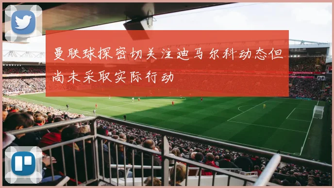 曼联球探密切关注迪马尔科动态但尚未采取实际行动