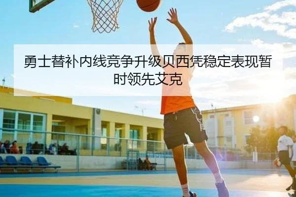 勇士替补内线竞争升级贝西凭稳定表现暂时领先艾克（LDSPORTS）